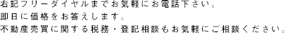 右記フリーダイヤルまでお気軽にお電話下さい。即日に価格をお答えします。不動産売買に関する税務・登記相談もお気軽にご相談ください。